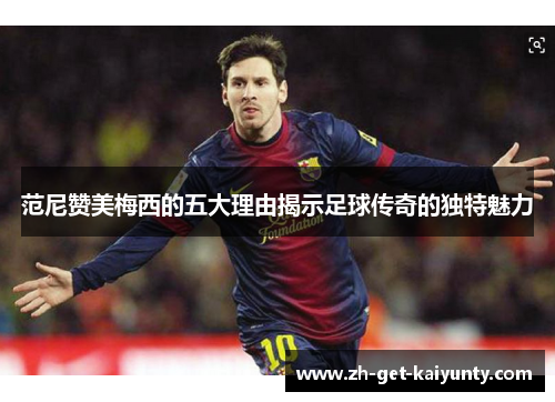 范尼赞美梅西的五大理由揭示足球传奇的独特魅力 范尼赞美梅西的五大理由揭示足球传奇的独特魅力