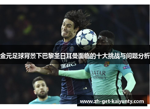 金元足球背景下巴黎圣日耳曼面临的十大挑战与问题分析 金元足球背景下巴黎圣日耳曼面临的十大挑战与问题分析