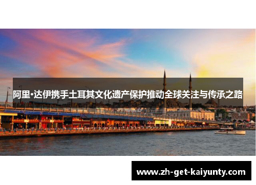 阿里·达伊携手土耳其文化遗产保护推动全球关注与传承之路