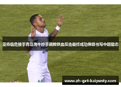 亚森临危接手青岛海牛妙手调教铁血反击最终成功保级书写中超励志