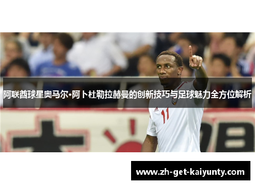 阿联酋球星奥马尔·阿卜杜勒拉赫曼的创新技巧与足球魅力全方位解析