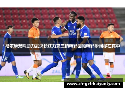 马尔康双响助力武汉长江力克三镇精彩回顾精彩瞬间尽在其中 马尔康双响助力武汉长江力克三镇精彩回顾精彩瞬间尽在其中