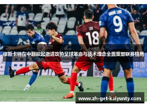 穆斯卡特在中超掀起激进攻势足球革命与战术理念全面重塑联赛格局 穆斯卡特在中超掀起激进攻势足球革命与战术理念全面重塑联赛格局